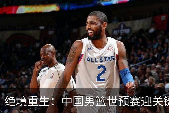 绝境重生：中国男篮世预赛迎关键第二阶段 拼搏定能破局